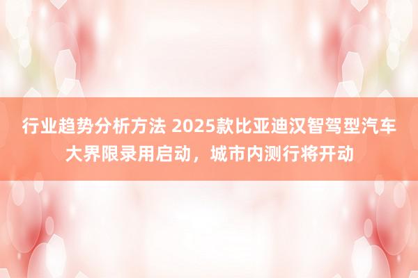 行业趋势分析方法 2025款比亚迪汉智驾型汽车大界限录用启动，城市内测行将开动