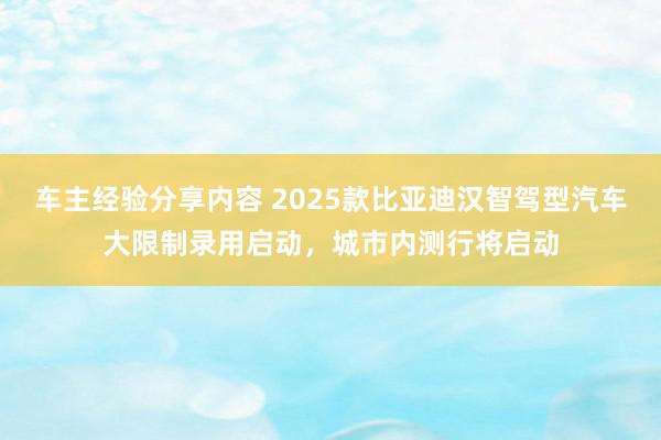 车主经验分享内容 2025款比亚迪汉智驾型汽车大限制录用启动，城市内测行将启动