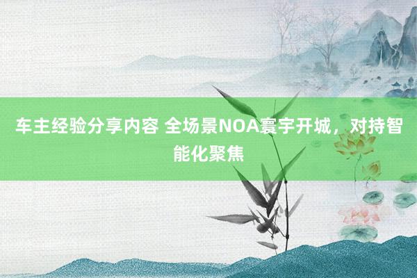 车主经验分享内容 全场景NOA寰宇开城，对持智能化聚焦