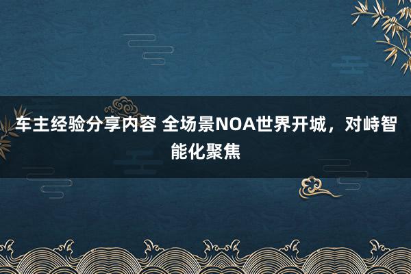 车主经验分享内容 全场景NOA世界开城，对峙智能化聚焦