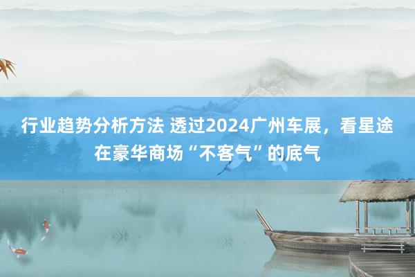 行业趋势分析方法 透过2024广州车展，看星途在豪华商场“不客气”的底气