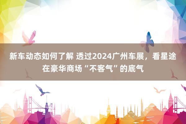 新车动态如何了解 透过2024广州车展，看星途在豪华商场“不客气”的底气