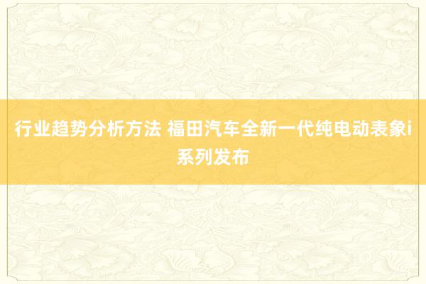 行业趋势分析方法 福田汽车全新一代纯电动表象i系列发布