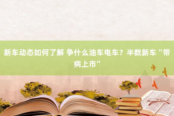 新车动态如何了解 争什么油车电车？半数新车“带病上市”