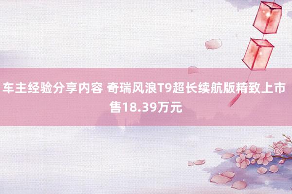 车主经验分享内容 奇瑞风浪T9超长续航版精致上市 售18.39万元