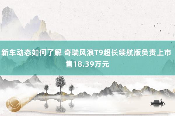 新车动态如何了解 奇瑞风浪T9超长续航版负责上市 售18.39万元