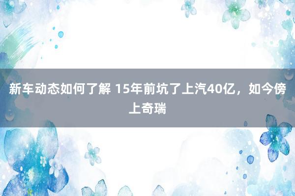 新车动态如何了解 15年前坑了上汽40亿，如今傍上奇瑞