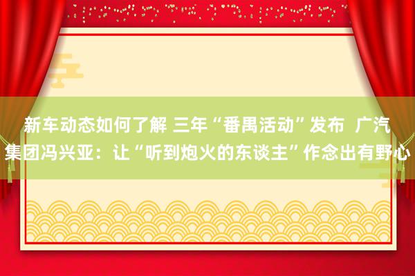 新车动态如何了解 三年“番禺活动”发布  广汽集团冯兴亚：让“听到炮火的东谈主”作念出有野心