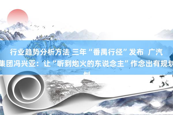 行业趋势分析方法 三年“番禺行径”发布  广汽集团冯兴亚：让“听到炮火的东说念主”作念出有规划