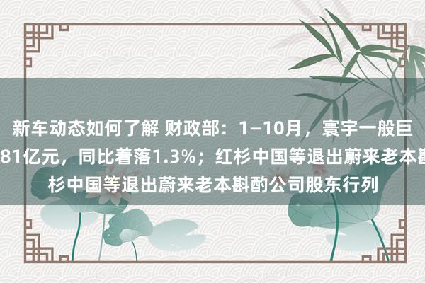 新车动态如何了解 财政部：1—10月，寰宇一般巨匠预算收入184981亿元，同比着落1.3%；红杉中国等退出蔚来老本斟酌公司股东行列