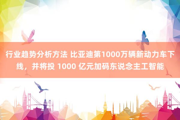 行业趋势分析方法 比亚迪第1000万辆新动力车下线，并将投 1000 亿元加码东说念主工智能