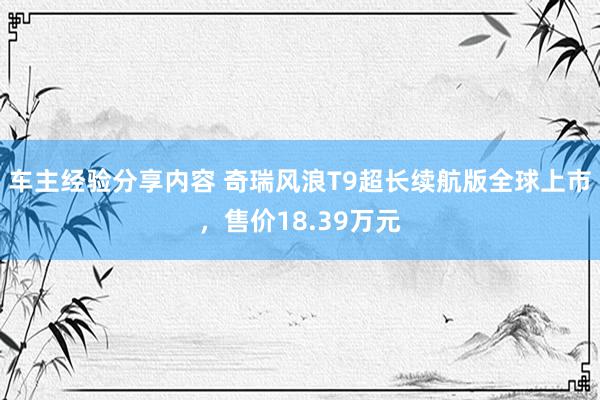 车主经验分享内容 奇瑞风浪T9超长续航版全球上市，售价18.39万元