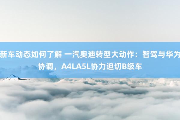 新车动态如何了解 一汽奥迪转型大动作：智驾与华为协调，A4LA5L协力迫切B级车