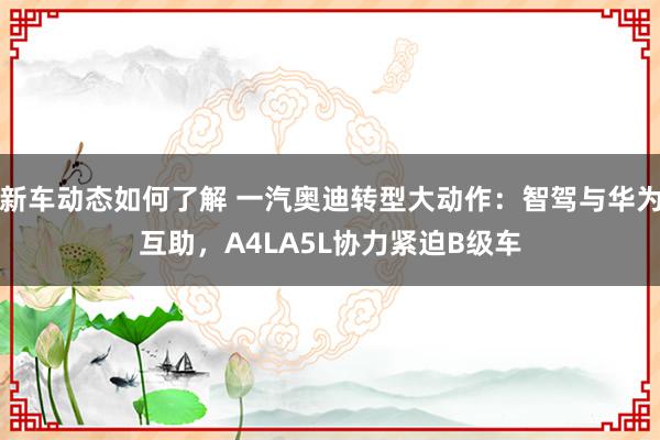 新车动态如何了解 一汽奥迪转型大动作：智驾与华为互助，A4LA5L协力紧迫B级车