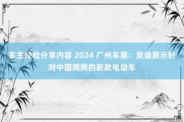 车主经验分享内容 2024 广州车展：奥迪展示针对中国阛阓的新款电动车