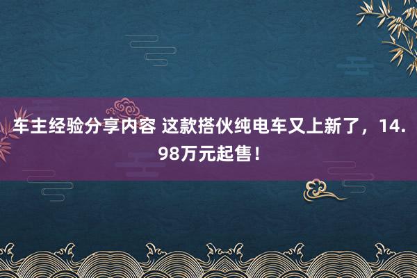 车主经验分享内容 这款搭伙纯电车又上新了，14.98万元起售！