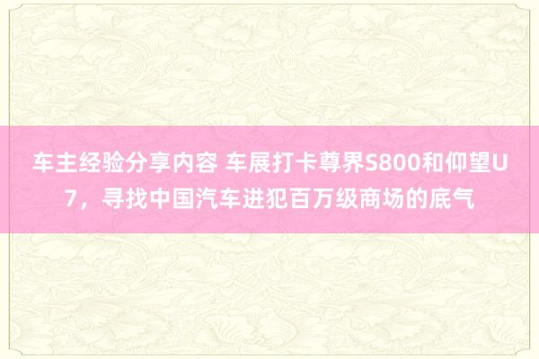 车主经验分享内容 车展打卡尊界S800和仰望U7，寻找中国汽车进犯百万级商场的底气