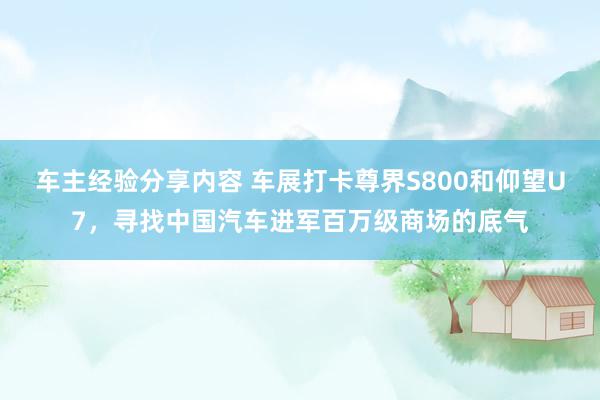 车主经验分享内容 车展打卡尊界S800和仰望U7，寻找中国汽车进军百万级商场的底气