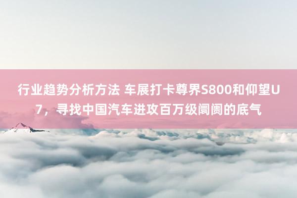 行业趋势分析方法 车展打卡尊界S800和仰望U7，寻找中国汽车进攻百万级阛阓的底气