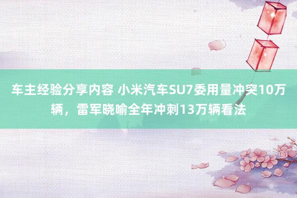 车主经验分享内容 小米汽车SU7委用量冲突10万辆，雷军晓喻全年冲刺13万辆看法