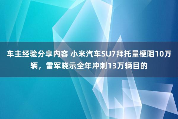 车主经验分享内容 小米汽车SU7拜托量梗阻10万辆，雷军晓示全年冲刺13万辆目的