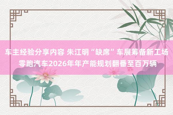 车主经验分享内容 朱江明“缺席”车展筹备新工场 零跑汽车2026年年产能规划翻番至百万辆