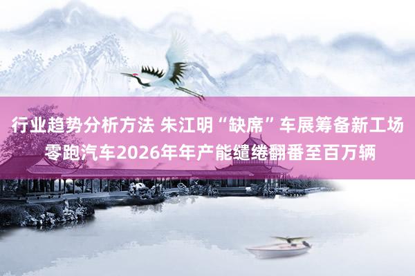 行业趋势分析方法 朱江明“缺席”车展筹备新工场 零跑汽车2026年年产能缱绻翻番至百万辆