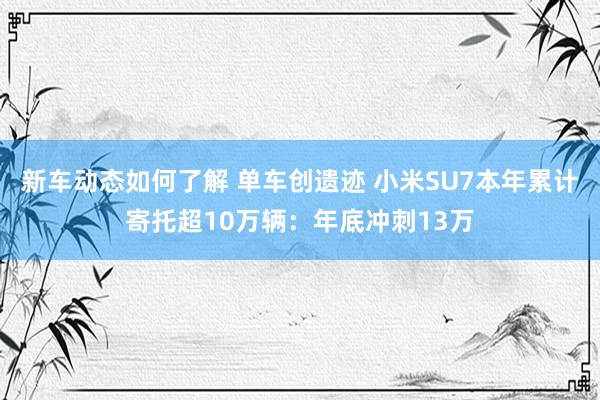 新车动态如何了解 单车创遗迹 小米SU7本年累计寄托超10万辆：年底冲刺13万