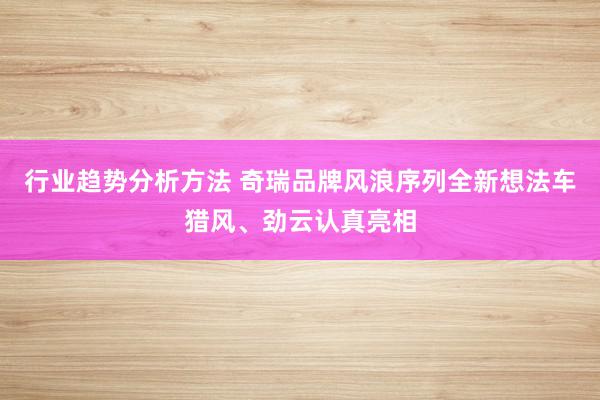 行业趋势分析方法 奇瑞品牌风浪序列全新想法车猎风、劲云认真亮相