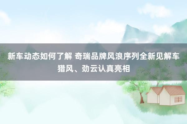 新车动态如何了解 奇瑞品牌风浪序列全新见解车猎风、劲云认真亮相