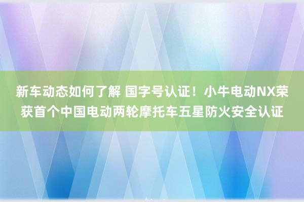 新车动态如何了解 国字号认证！小牛电动NX荣获首个中国电动两轮摩托车五星防火安全认证