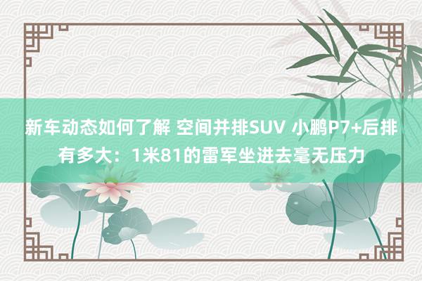 新车动态如何了解 空间并排SUV 小鹏P7+后排有多大：1米81的雷军坐进去毫无压力