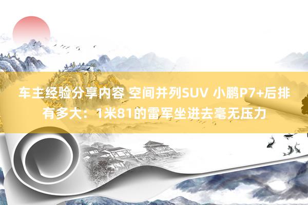 车主经验分享内容 空间并列SUV 小鹏P7+后排有多大：1米81的雷军坐进去毫无压力