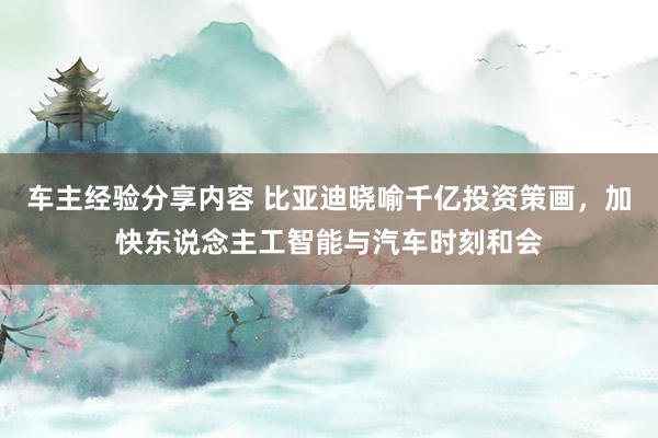 车主经验分享内容 比亚迪晓喻千亿投资策画，加快东说念主工智能与汽车时刻和会