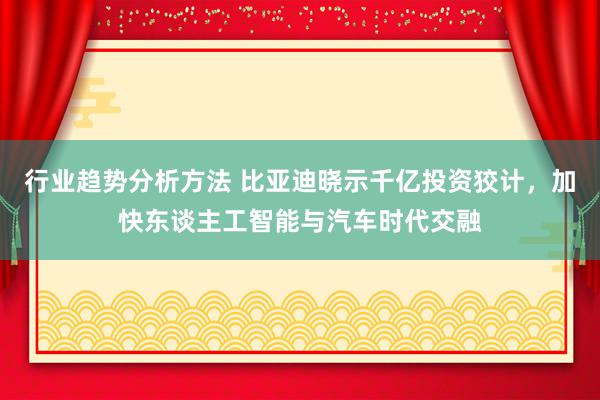 行业趋势分析方法 比亚迪晓示千亿投资狡计，加快东谈主工智能与汽车时代交融