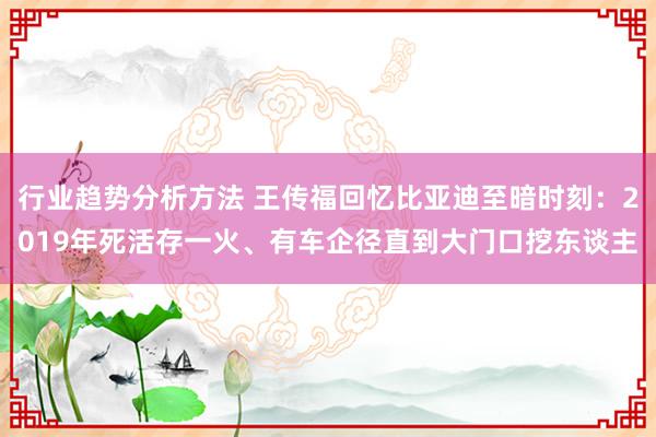 行业趋势分析方法 王传福回忆比亚迪至暗时刻：2019年死活存一火、有车企径直到大门口挖东谈主