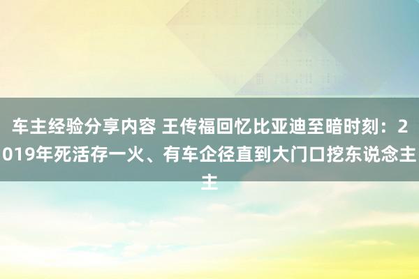 车主经验分享内容 王传福回忆比亚迪至暗时刻：2019年死活存一火、有车企径直到大门口挖东说念主