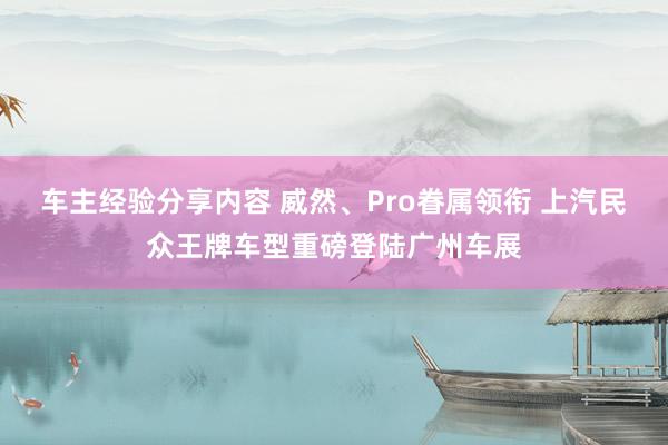 车主经验分享内容 威然、Pro眷属领衔 上汽民众王牌车型重磅登陆广州车展