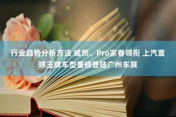 行业趋势分析方法 威然、Pro家眷领衔 上汽寰球王牌车型重磅登陆广州车展