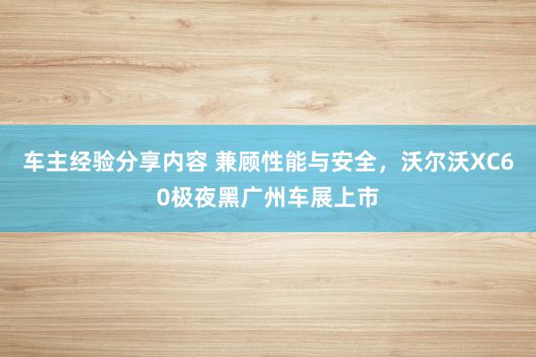 车主经验分享内容 兼顾性能与安全，沃尔沃XC60极夜黑广州车展上市