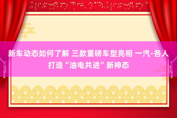 新车动态如何了解 三款重磅车型亮相 一汽-各人打造“油电共进”新神态