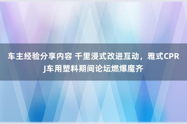 车主经验分享内容 千里浸式改进互动，雅式CPRJ车用塑料期间论坛燃爆魔齐