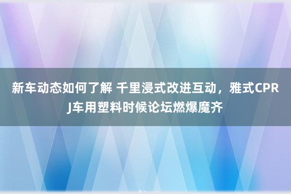 新车动态如何了解 千里浸式改进互动，雅式CPRJ车用塑料时候论坛燃爆魔齐