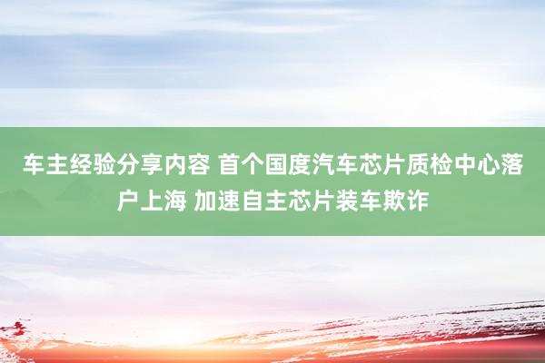 车主经验分享内容 首个国度汽车芯片质检中心落户上海 加速自主芯片装车欺诈