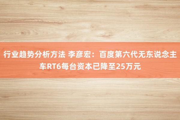 行业趋势分析方法 李彦宏：百度第六代无东说念主车RT6每台资本已降至25万元