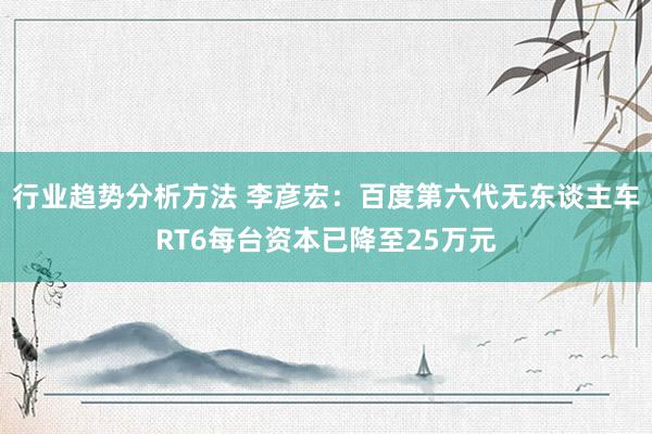 行业趋势分析方法 李彦宏：百度第六代无东谈主车RT6每台资本已降至25万元