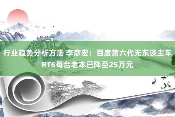 行业趋势分析方法 李彦宏：百度第六代无东谈主车RT6每台老本已降至25万元