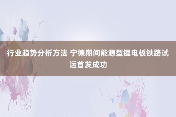 行业趋势分析方法 宁德期间能源型锂电板铁路试运首发成功