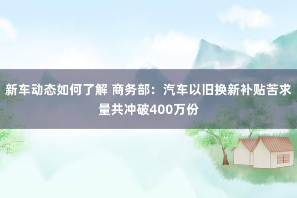 新车动态如何了解 商务部：汽车以旧换新补贴苦求量共冲破400万份