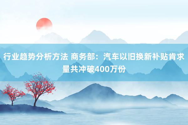 行业趋势分析方法 商务部：汽车以旧换新补贴肯求量共冲破400万份